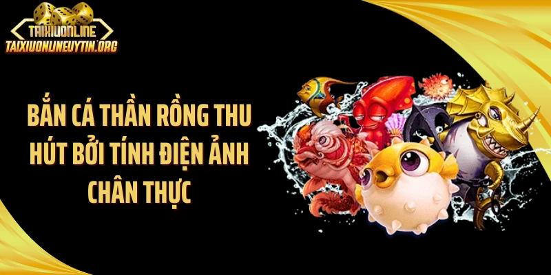 Bắn cá thần rồng thu hút bởi tính điện ảnh chân thực
